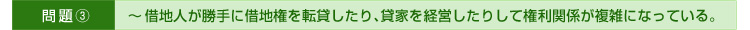 >>問題③～借地人が勝手に借地権を転貸したり、貸家を経営したりして権利関係が複雑になっている。