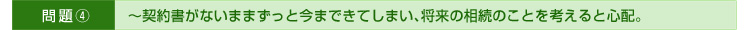 >>問題④～契約書がないままずっと今まできてしまい、将来の相続のことを考えると心配。