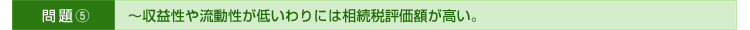 >>問題⑤～収益性や流動性が低いわりには相続税評価額が高い。