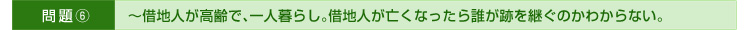 >>問題⑥～借地人が高齢で、一人暮らし。借地人が亡くなったら誰が跡を継ぐのかわからない。