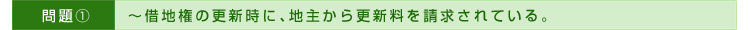>>問題①～借地権の更新時に、地主から更新料を請求されている。