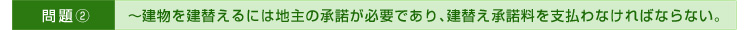 >>問題②～建物を建替えるには地主の承諾が必要であり、建替え承諾料を支払わなければならない。